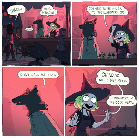 Customer: Thanks.
Dog: Mhm.
Witch: You're welcome!

Witch: You need to be nicer to the customers, dog.

Dog: Don't call me that.

Witch: Oh no no no I didn't mean --
Witch: I meant it in the cool way!!
