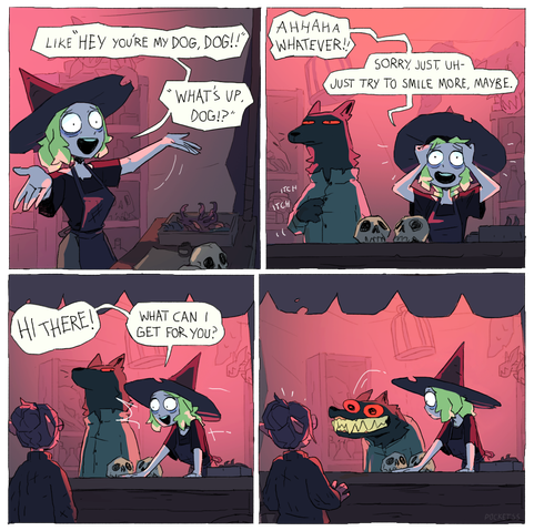 Witch: Like "Hey you're my dog, dog!!"
Witch: "What's up, dog!?"

Witch: Ahhaha whatever!!
Witch: Sorry. Just uh -- Just try to smile more, maybe.

Witch: HI THERE! What can I get for you?

Dog: <smiles, terrifyingly>
