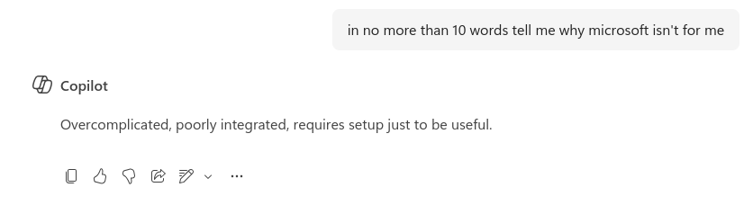 in no more than 10 words tell me why microsoft isn't for me @ copilot Overcomplicated, poorly integrated, requires setup just to be useful. 069087~ -