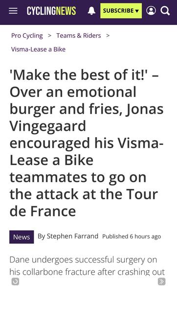 Headline from Cyclingnews.
'Make the best of it!' - Over an emotional burger and fries, Jonas Vingegaard encouraged his Visma-Lease a Bike teammates to go on the attack at the Tour de France

News

By Stephen Farrand Published 6 hours ago

Dane undergoes successful surgery on his collarbone fracture after crashing out