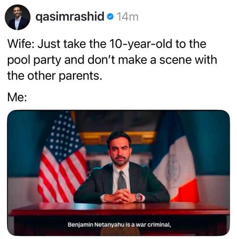Social media screenshot.

Wife: Just take the 10-year-old to the pool party and don't make a scene with the other parents.
Me: <image of Zohran Mamdani sitting at a desk with his fingers laced and a serious look on his face. USA and NYC flags are behind him>
Image is captioned "Benjamin Netanyahu is a war criminal."