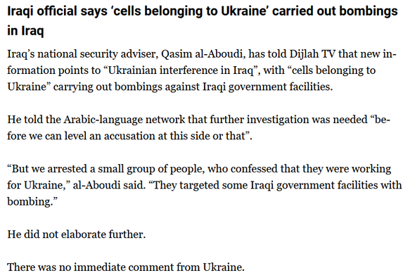 Iraqi official says ‘cells belonging to Ukraine’ carried out bombings in Iraq

Iraq’s national security adviser, Qasim al-Aboudi, has told Dijlah TV that new information points to “Ukrainian interference in Iraq”, with “cells belonging to Ukraine” carrying out bombings against Iraqi government facilities.

He told the Arabic-language network that further investigation was needed “before we can level an accusation at this side or that”.

“But we arrested a small group of people, who confessed that they were working for Ukraine,” al-Aboudi said. “They targeted some Iraqi government facilities with bombing.”

He did not elaborate further.

There was no immediate comment from Ukraine.