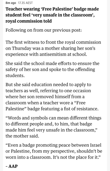 Teacher wearing ‘Free Palestine’ badge made student feel ‘very unsafe in the classroom’, royal commission told

Following on from our previous post:

The first witness to front the royal commission on Thursday was a mother sharing her son’s experience with antisemitism at school.

She said the school made efforts to ensure the safety of her son and spoke to the offending students.

But she said education needed to apply to teachers as well, referring to one occasion where her son removed himself from a classroom when a teacher wore a “Free Palestine” badge featuring a fist of resistance.

“Words and symbols can mean different things to different people and, to him, that badge made him feel very unsafe in the classroom,” the mother said.

“Even a badge promoting peace between Israel or Palestine, from my perspective, shouldn’t be worn into a classroom. It’s not the place for it.”

– AAP