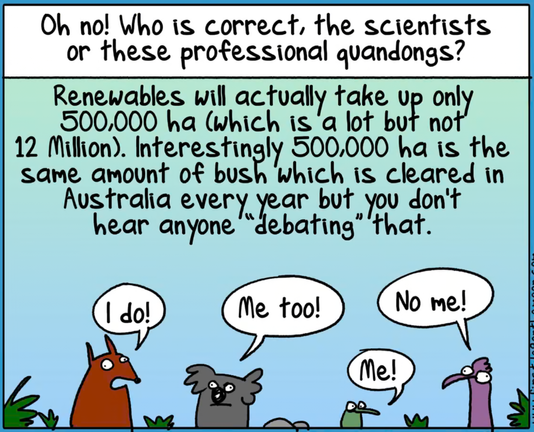 Last panel from First Dog on the Moon cartoon in The Guardian on the "Net Zero Debate" "between" Stefanovic, Canavan and Taylor.

The text reads:

Oh no! Who is correct, the scientists or these professional quandongs? Renewables will actually take up only 500,000 ha (which is a lot but not 12 Million). Interestingly, 500,000 ha is the same amount of bush which is cleared in Australia every year but you don't hear anyone "debating" that.

Below the text, four assorted animals say, "I do!", "Me too!", "Me!" and "No me!"