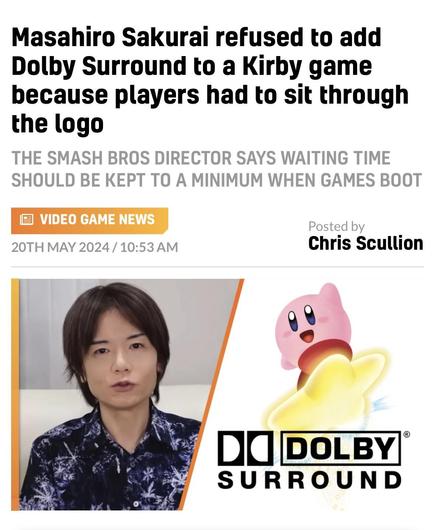 Masahiro Sakurai refused to add Dolby Surround to a Kirby game because players had to sit through the logo
THE SMASH BROS DIRECTOR SAYS WAITING TIME SHOULD BE KEPT TO A MINIMUM WHEN GAMES BOOT