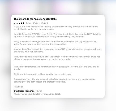 Quality of Life for Anxiety AuDHD Calls 
 6 Jun - d3vious d3viant
If you suffer from memory and auditory problems like hearing or voice impairments from mental health try this text to voice service.
I used it for calling DWP Universal Credit. The benefits of this is that they, the DWP, didn't lie as much. Someone on the Relay team helps, just by knowing they are there. Relay are impartial and type exactly what the DWP say, and you, and say exact what you write. So you have a written record of the conversation. Another benefit of typing I find, because of my AuDHD, is that distractions are removed, and I can reread what has been said.
I would like to have the ability to print the written record so that you can say that it was not changed. As present you can only copy paste the transcript.
I would like timestamps too, for start and every paragraph. Also the start and end, and all words.
Right now this no way to tell how long the conversation took.
Even without this, this free service for disabled people to access any phone customer service gives the both access and protection we need.
Thank BT.
Developer Response 10 Jun
Thank you for your detailed review and feedback.
