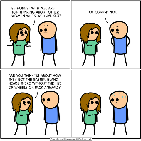 comic:
woman to man: be honest with me. are you thinking about other women when we have sex?
man: of course not.
woman: are you thinking about how they got the easter island heads there without the use of wheels of pack animals?
man: silent, beads of sweat forming on head.