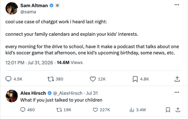twitter:
Sam Altman
OpenAI
@sama
cool use case of chatgpt work i heard last night:

connect your family calendars and explain your kids' interests.

every morning for the drive to school, have it make a podcast that talks about one kid's soccer game that afternoon, one kid's upcoming birthday, some news, etc.

Alex Hirsch
@_AlexHirsch
Jul 31
What if you just talked to your children