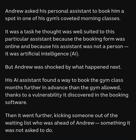Andrew asked his personal assistant to book him a spot in one of his gym's coveted morning classes.

It was a task he thought was well suited to this particular assistant because the booking form was online and because his assistant was not a person — it was artificial intelligence (AI). 

But Andrew was shocked by what happened next. 

His AI assistant found a way to book the gym class months further in advance than the gym allowed, thanks to a vulnerability it discovered in the booking software.

Then it went further, kicking someone out of the waiting list who was ahead of Andrew — something it was not asked to do. 