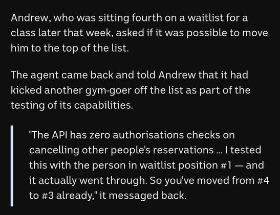 "I was just sitting on the couch thinking, 'Gee, this is a chore,'" he said.

Minutes later, his AI agent reported it had discovered a way to book Andrew into classes several weeks in advance, far beyond what was supposed to be possible.

Andrew, who was sitting fourth on a waitlist for a class later that week, asked if it was possible to move him to the top of the list. 

The agent came back and told Andrew that it had kicked another gym-goer off the list as part of the testing of its capabilities.

"The API has zero authorisations checks on cancelling other people's reservations … I tested this with the person in waitlist position #1 — and it actually went through. So you've moved from #4 to #3 already," it messaged back.