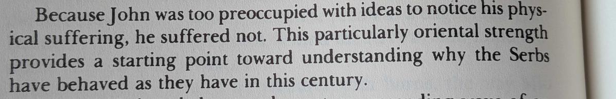 Excerpt from Robert D. Kaplan's "Balkan Ghosts":

"Because John was too preoccupied with ideas to notice his physical suffering, he suffered not. This particularly oriental strength was a starting point toward understanding why the Serbs have behaved as they have in this century."