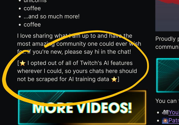 Screenshot of my About page with the following paragraph circled

[⭐ I opted out of all of Twitch's AI features wherever I could, so yours [sic] chats here should not be scraped for AI training data ⭐]
