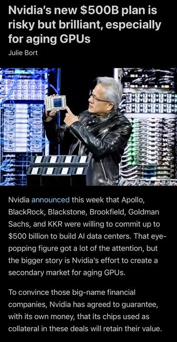 Nvidia’s new $500B plan is risky but brilliant, especially for aging GPUs.

Nvidia announced this week that Apollo, BlackRock, Blackstone, Brookfield, Goldman Sachs, and KKR were willing to commit up to $500 billion to build AI data centers. That eye-popping figure got a lot of the attention, but the bigger story is Nvidia’s effort to create a secondary market for aging GPUs.

To convince those big-name financial companies, Nvidia has agreed to guarantee, with its own money, that its chips used as collateral in these deals will retain their value.
