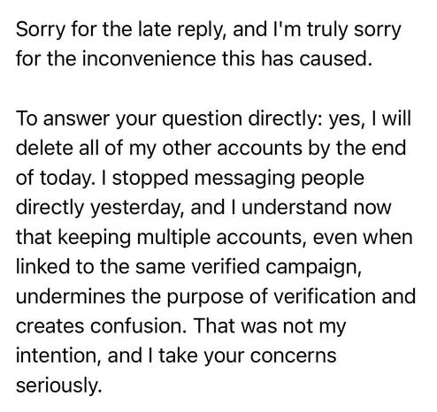 Sorry for the late reply, and I'm truly sorry for the inconvenience this has caused.
To answer your question directly: yes, I will delete all of my other accounts by the end of today. I stopped messaging people directly yesterday, and I understand now that keeping multiple accounts, even when linked to the same verified campaign, undermines the purpose of verification and creates confusion. That was not my intention, and I take your concerns seriously.