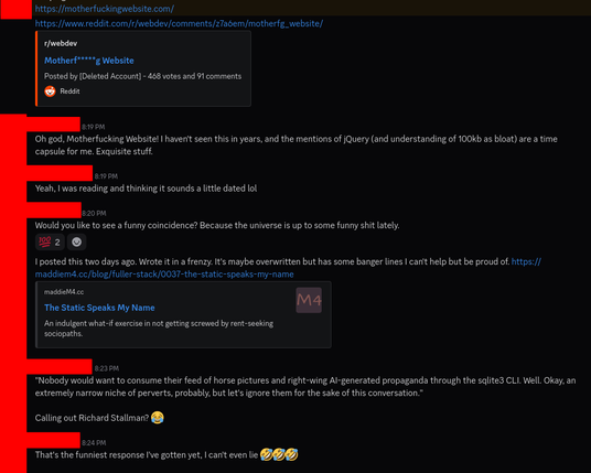A Discord chat between me and another person, PFPs and names obscured. The other party has posted a link to motherfuckingwebsite.com.

Me: Oh god, Motherfucking Website! I haven't seen this in years, and the mentions of jQuery (and understanding of 100kb as bloat) are a time capsule for me. Exquisite stuff.

Them: Yeah, I was reading and thinking it sounds a little dated lol

Me: Would you like to see a funny coincidence? Because the universe is up to some funny shit lately.
<two people react with 100 emoji>

Me: I posted this two days ago. Wrote it in a frenzy. It's maybe overwritten but has some banger lines I can't help but be proud of. https://maddiem4.cc/blog/fuller-stack/0037-the-static-speaks-my-name

Them (quoting from article): "Nobody would want to consume their feed of horse pictures and right-wing AI-generated propaganda through the sqlite3 CLI. Well. Okay, an extremely narrow niche of perverts, probably, but let's ignore them for the sake of this conversation."

Them: Calling out Richard Stallman? 😂

Me: That's the funniest response I've gotten yet, I can't even lie 🤣🤣🤣