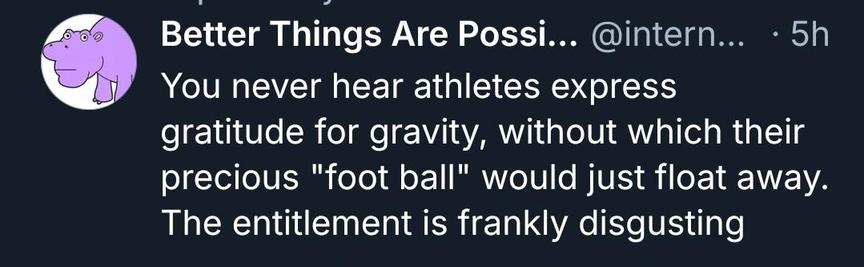 You never hear athletes express gratitude for gravity, without which their precious "foot ball" would just float away. The entitlement is frankly disgusting

https://bsky.app/profile/internethippo.bsky.social/post/3mt6cjzp3i22o