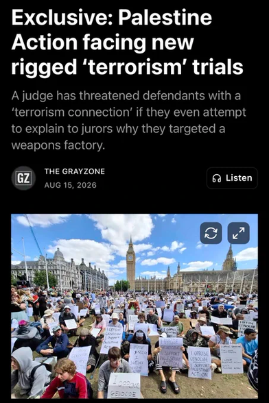 Screenshot of the headline to the Substack article linked in the main post shows a picture of one of the large protests in the UK where protesters silently occupied Westminster, holding signs reading I OPPOSE GENOCIDE I SUPPORT PALESTINE ACTION.  Headline reads:

EXCLUSIVE: PALESTINE ACTION FACING RIGGED "TERRORISM" TRIALS

A judge has threatened defendants with a 'terrorism connection' if they attempt to explain to jurors why they targeted a weapons factory