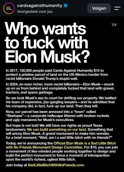 A post by "Cards against humanity", that reads: 

Who wants to fuck with Elon Musk?

In 2017, 150,000 people paid cards against humanity $15 to protect a pristine parcel of land on the US Mexico border from racist billionaire Donald Trump stupid wall. 

In 2024, an even richer more racist billionaire, Elon Musk, snuck up on us from behind and completely fucked that land with gravel, tractors and space garbage. 

So we took Musk's ass to court for defiling our property. We battled his team of expensive, jizz gargling lawyers... And he admitted that his company did, in fact, fuck up our land. Then they left. 

Now, our parcel has been annexed into a town called starbase, a corporate hell scape littered with broken rockets and ugly mansions for Musk executives. 

But hope is not lost! We still have our rights as proud Texas landowners: we can build something on our land. Something that will annoy Elon Musk. A grand monument to make him wonder, for a brief moment, wait, am I a sad little bitch with no friends? 

Today, we are announcing the official Elon Musk is a sad little bitch with no friends monument design committee. For $10 you can join a movement of like-minded people working together to design and build the perfect monument to force a moment of introspection upon the world's richest, ugliest little bitch.