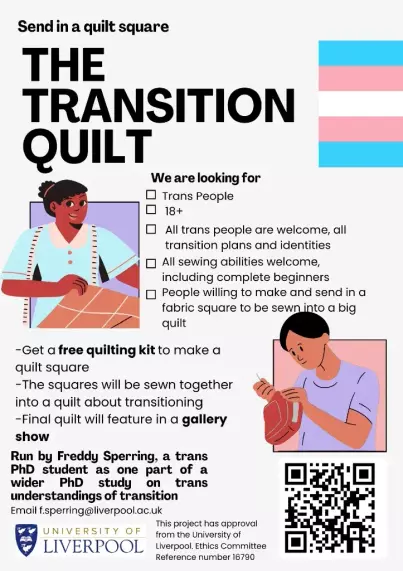 A poster with two pictures of people, one with long black hair tied up holding a quilt with a tape measure around their neck and the other person has short hair and is sewing. There is also a trans flag on the right hand side. Large text reads 'The Transition Quilt'. Above in smaller text is 'Send in a quilt square'. Below the large text is a heading 'We are looking for'; then bullet points reading: Trans people; 18+; All trans people are welcome, all transition plans and identities; All sewing abilities welcome including complete beginners; People willing to make and send in a fabric square to be sewn into a big quilt'. There is a separate bullet point list reading ' Get a free quilting kit to make a quilt square; the squares will be sewn together into a quilt about transitioning; Final quilt will feature in a gallery show. The final paragraph is in bold and says 'Run by Freddy Sperring, a trans PhD student as one part of a wider PhD study on trans understandings of transition. Email freddysperring@liverpool.ac.uk'. At the bottom of the poster is the University of Liverpool logo, and small text that reads 'This project has approval from the University of Liverpool Ethics Committee. Reference number 16790. Next to this is a QR code.