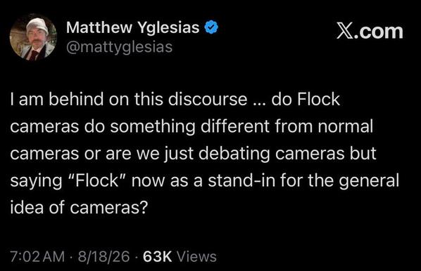 Matthew Yglesias       X.com
@mattyglesias

I am behind on this discourse ... do Flock cameras do something different from normal cameras or are we just debating cameras but saying "Flock" now as a stand-in for the general idea of cameras?

7:02 AM . 8/18/26 63X Views