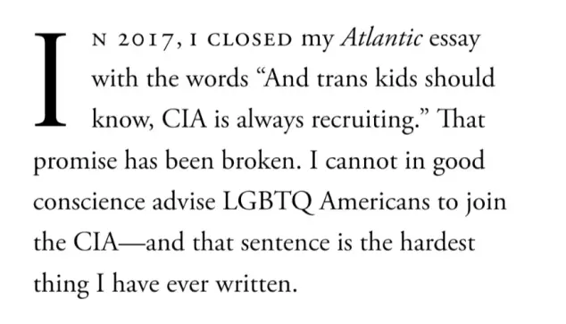 In 2017, I closed my Atlantic essay with the words "And trans kids should know, CIA is always recruiting." That promise has been broken. I cannot in good conscience advise LGBTQ Americans to join the CIA—and that sentence is the hardest thing I have ever written.