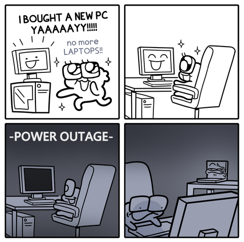 A four-panel black-and-white comic strip.

Panel 1: A cartoon character joyfully celebrates buying a new desktop PC, shouting "I BOUGHT A NEW PC YAAAAAYY!!!!! no more LAPTOPS!!"

Panel 2: The character sits happily in a chair, admiring the desktop screen.

Panel 3: The scene turns dark with the caption "-POWER OUTAGE-", leaving the desktop turned off while the character sits in silence.

Panel 4: In the dark, the character glares back toward a small laptop sitting on a nearby desk, which displays a smug face on its glowing screen.